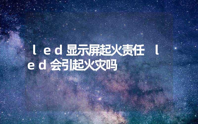 led显示屏起火责任 led会引起火灾吗